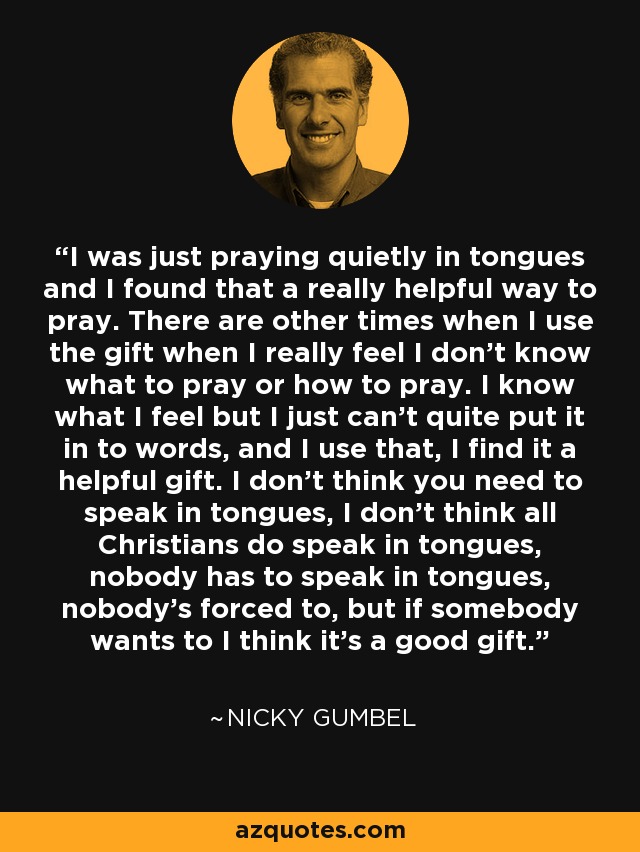 I was just praying quietly in tongues and I found that a really helpful way to pray. There are other times when I use the gift when I really feel I don't know what to pray or how to pray. I know what I feel but I just can't quite put it in to words, and I use that, I find it a helpful gift. I don't think you need to speak in tongues, I don't think all Christians do speak in tongues, nobody has to speak in tongues, nobody's forced to, but if somebody wants to I think it's a good gift. - Nicky Gumbel