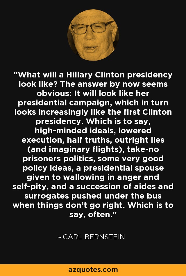 What will a Hillary Clinton presidency look like? The answer by now seems obvious: It will look like her presidential campaign, which in turn looks increasingly like the first Clinton presidency. Which is to say, high-minded ideals, lowered execution, half truths, outright lies (and imaginary flights), take-no prisoners politics, some very good policy ideas, a presidential spouse given to wallowing in anger and self-pity, and a succession of aides and surrogates pushed under the bus when things don't go right. Which is to say, often. - Carl Bernstein