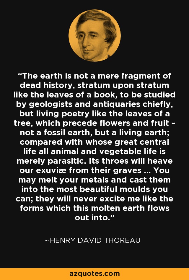 The earth is not a mere fragment of dead history, stratum upon stratum like the leaves of a book, to be studied by geologists and antiquaries chiefly, but living poetry like the leaves of a tree, which precede flowers and fruit ~ not a fossil earth, but a living earth; compared with whose great central life all animal and vegetable life is merely parasitic. Its throes will heave our exuviæ from their graves ... You may melt your metals and cast them into the most beautiful moulds you can; they will never excite me like the forms which this molten earth flows out into. - Henry David Thoreau