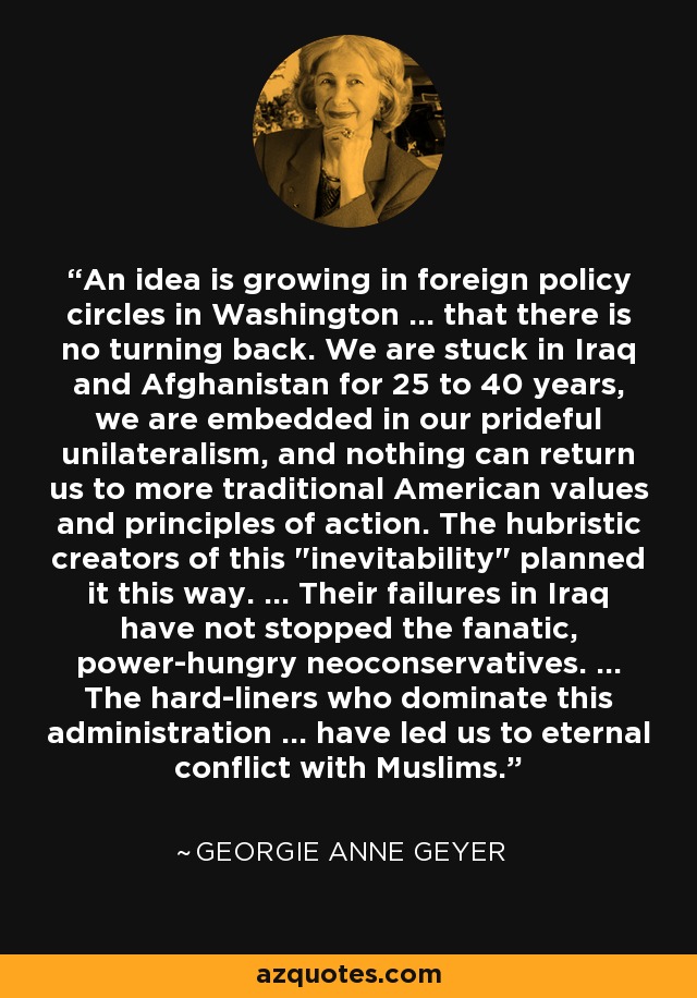 An idea is growing in foreign policy circles in Washington ... that there is no turning back. We are stuck in Iraq and Afghanistan for 25 to 40 years, we are embedded in our prideful unilateralism, and nothing can return us to more traditional American values and principles of action. The hubristic creators of this 