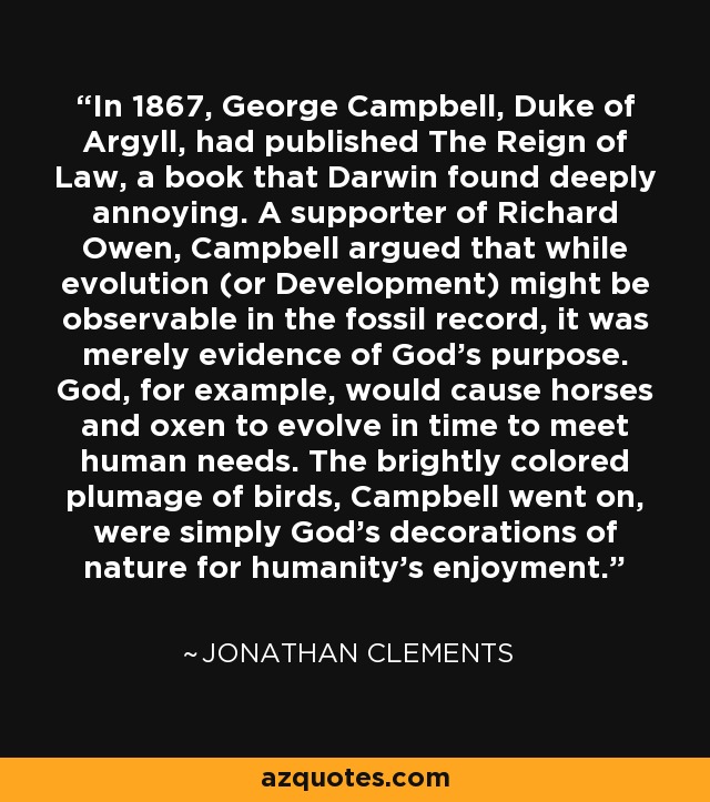In 1867, George Campbell, Duke of Argyll, had published The Reign of Law, a book that Darwin found deeply annoying. A supporter of Richard Owen, Campbell argued that while evolution (or Development) might be observable in the fossil record, it was merely evidence of God's purpose. God, for example, would cause horses and oxen to evolve in time to meet human needs. The brightly colored plumage of birds, Campbell went on, were simply God's decorations of nature for humanity's enjoyment. - Jonathan Clements