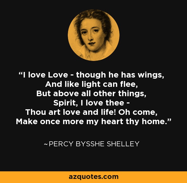 I love Love - though he has wings, And like light can flee, But above all other things, Spirit, I love thee - Thou art love and life! Oh come, Make once more my heart thy home. - Percy Bysshe Shelley