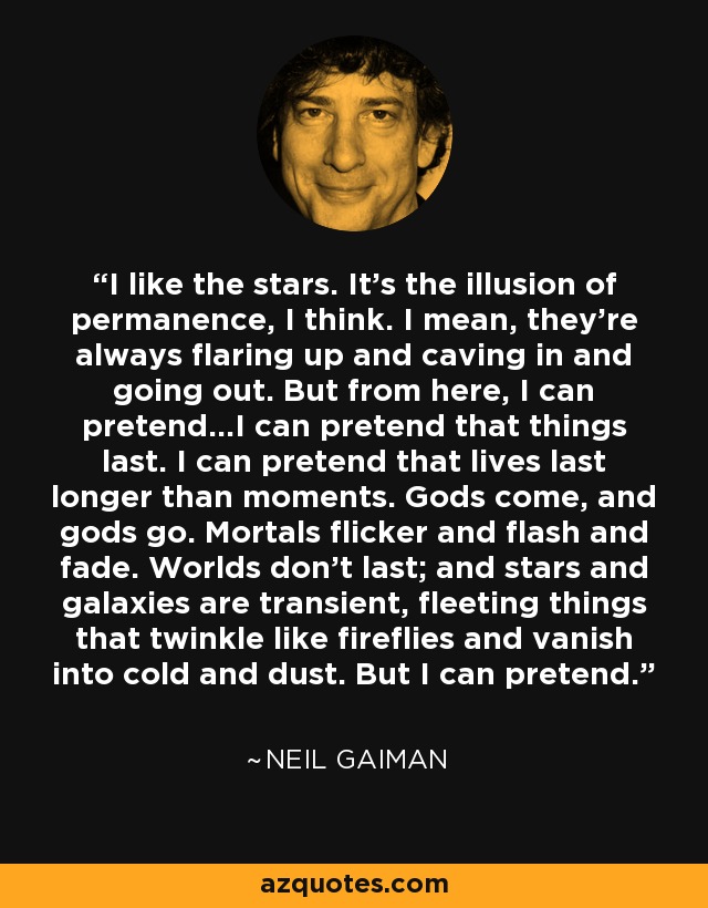 I like the stars. It's the illusion of permanence, I think. I mean, they're always flaring up and caving in and going out. But from here, I can pretend...I can pretend that things last. I can pretend that lives last longer than moments. Gods come, and gods go. Mortals flicker and flash and fade. Worlds don't last; and stars and galaxies are transient, fleeting things that twinkle like fireflies and vanish into cold and dust. But I can pretend. - Neil Gaiman