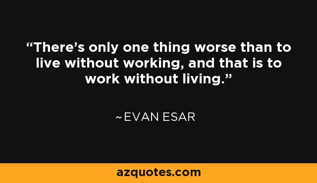 There's only one thing worse than to live without working, and that is to work without living. - Evan Esar