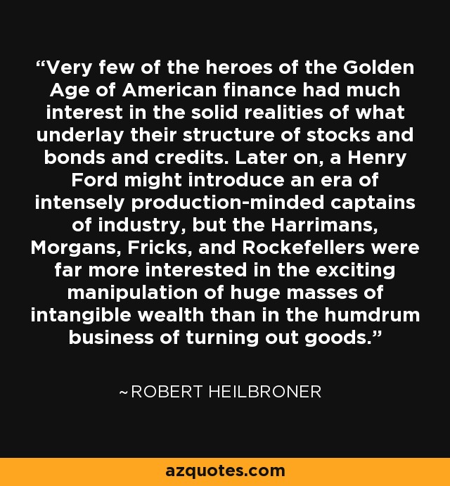 Very few of the heroes of the Golden Age of American finance had much interest in the solid realities of what underlay their structure of stocks and bonds and credits. Later on, a Henry Ford might introduce an era of intensely production-minded captains of industry, but the Harrimans, Morgans, Fricks, and Rockefellers were far more interested in the exciting manipulation of huge masses of intangible wealth than in the humdrum business of turning out goods. - Robert Heilbroner