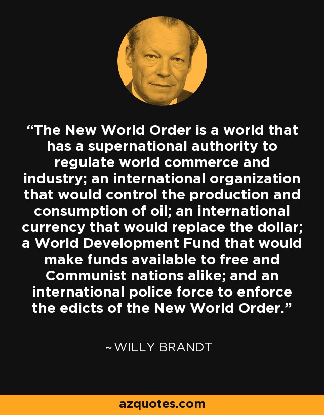 The New World Order is a world that has a supernational authority to regulate world commerce and industry; an international organization that would control the production and consumption of oil; an international currency that would replace the dollar; a World Development Fund that would make funds available to free and Communist nations alike; and an international police force to enforce the edicts of the New World Order. - Willy Brandt