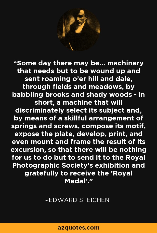 Some day there may be... machinery that needs but to be wound up and sent roaming o'er hill and dale, through fields and meadows, by babbling brooks and shady woods - in short, a machine that will discriminately select its subject and, by means of a skillful arrangement of springs and screws, compose its motif, expose the plate, develop, print, and even mount and frame the result of its excursion, so that there will be nothing for us to do but to send it to the Royal Photographic Society's exhibition and gratefully to receive the 'Royal Medal'. - Edward Steichen
