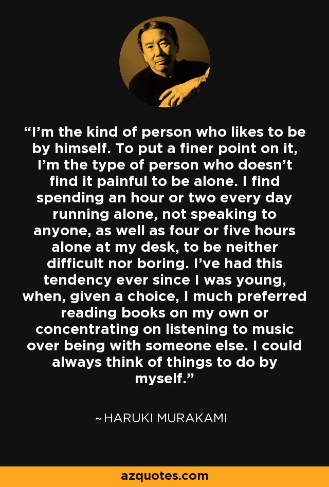 I’m the kind of person who likes to be by himself. To put a finer point on it, I’m the type of person who doesn’t find it painful to be alone. I find spending an hour or two every day running alone, not speaking to anyone, as well as four or five hours alone at my desk, to be neither difficult nor boring. I’ve had this tendency ever since I was young, when, given a choice, I much preferred reading books on my own or concentrating on listening to music over being with someone else. I could always think of things to do by myself. - Haruki Murakami