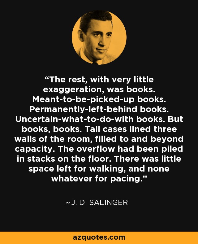 The rest, with very little exaggeration, was books. Meant-to-be-picked-up books. Permanently-left-behind books. Uncertain-what-to-do-with books. But books, books. Tall cases lined three walls of the room, filled to and beyond capacity. The overflow had been piled in stacks on the floor. There was little space left for walking, and none whatever for pacing. - J. D. Salinger