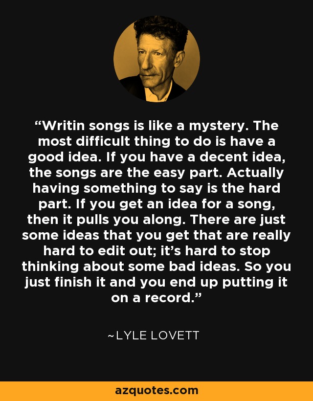 Writin songs is like a mystery. The most difficult thing to do is have a good idea. If you have a decent idea, the songs are the easy part. Actually having something to say is the hard part. If you get an idea for a song, then it pulls you along. There are just some ideas that you get that are really hard to edit out; it's hard to stop thinking about some bad ideas. So you just finish it and you end up putting it on a record. - Lyle Lovett