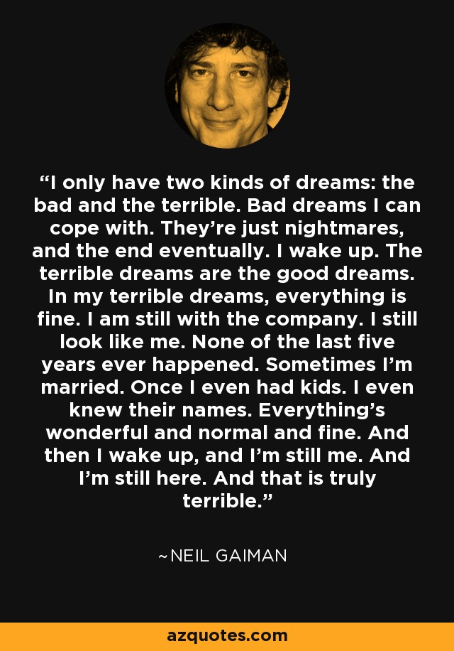 I only have two kinds of dreams: the bad and the terrible. Bad dreams I can cope with. They're just nightmares, and the end eventually. I wake up. The terrible dreams are the good dreams. In my terrible dreams, everything is fine. I am still with the company. I still look like me. None of the last five years ever happened. Sometimes I'm married. Once I even had kids. I even knew their names. Everything's wonderful and normal and fine. And then I wake up, and I'm still me. And I'm still here. And that is truly terrible. - Neil Gaiman