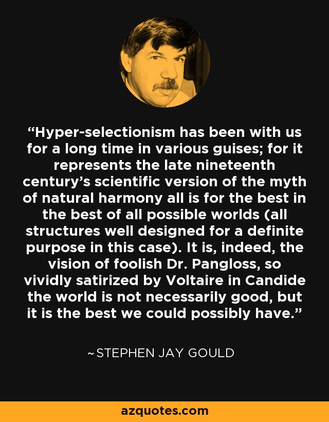 Hyper-selectionism has been with us for a long time in various guises; for it represents the late nineteenth century's scientific version of the myth of natural harmony all is for the best in the best of all possible worlds (all structures well designed for a definite purpose in this case). It is, indeed, the vision of foolish Dr. Pangloss, so vividly satirized by Voltaire in Candide the world is not necessarily good, but it is the best we could possibly have. - Stephen Jay Gould