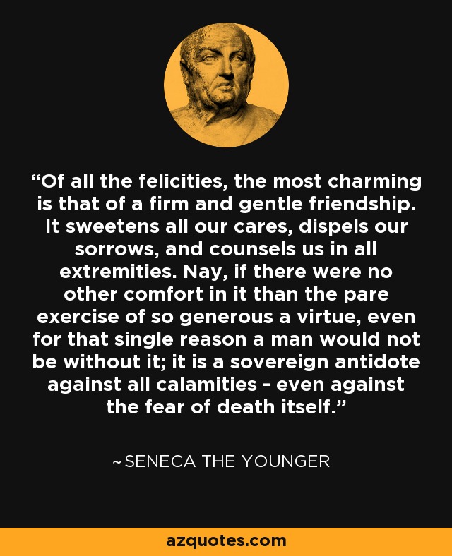 Of all the felicities, the most charming is that of a firm and gentle friendship. It sweetens all our cares, dispels our sorrows, and counsels us in all extremities. Nay, if there were no other comfort in it than the pare exercise of so generous a virtue, even for that single reason a man would not be without it; it is a sovereign antidote against all calamities - even against the fear of death itself. - Seneca the Younger