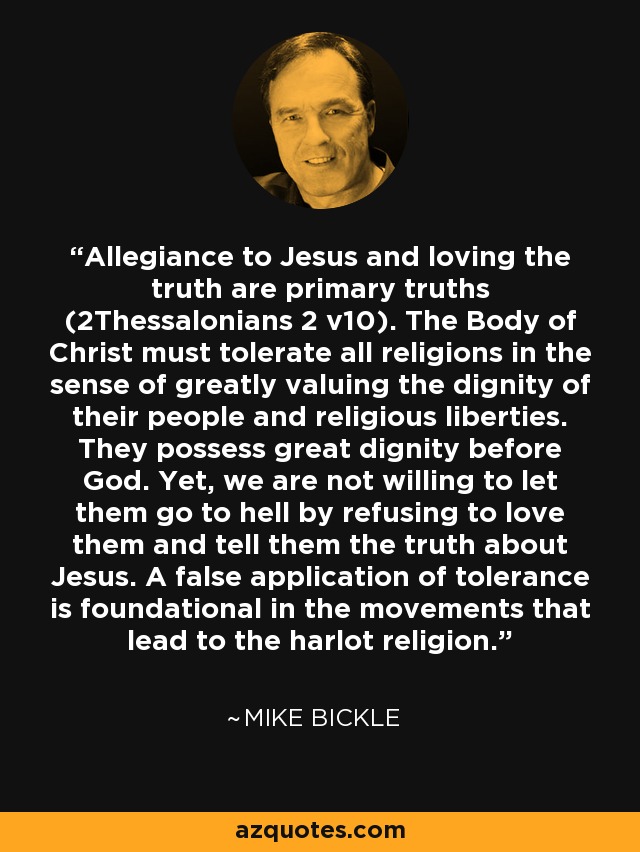 Allegiance to Jesus and loving the truth are primary truths (2Thessalonians 2 v10). The Body of Christ must tolerate all religions in the sense of greatly valuing the dignity of their people and religious liberties. They possess great dignity before God. Yet, we are not willing to let them go to hell by refusing to love them and tell them the truth about Jesus. A false application of tolerance is foundational in the movements that lead to the harlot religion. - Mike Bickle