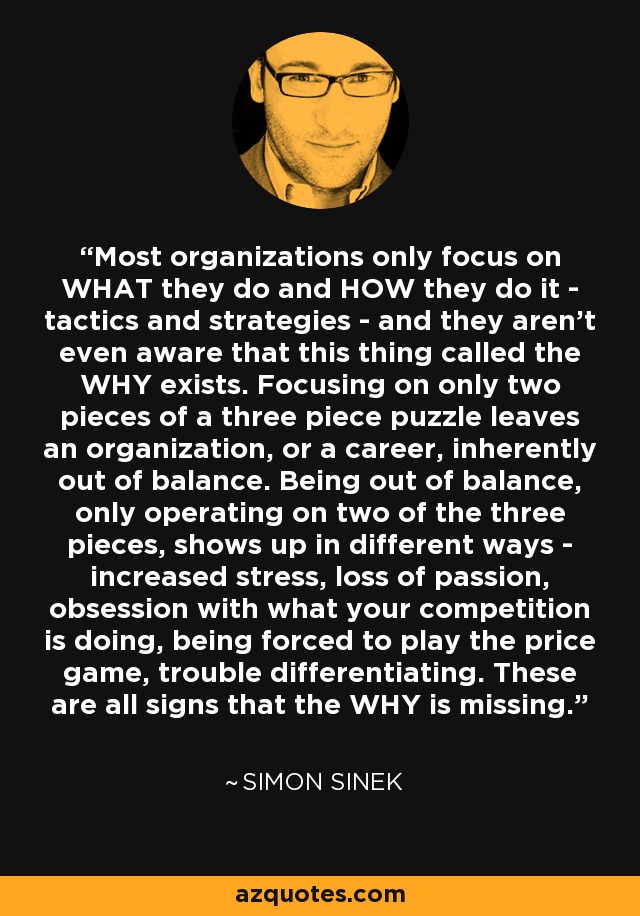 Most organizations only focus on WHAT they do and HOW they do it - tactics and strategies - and they aren't even aware that this thing called the WHY exists. Focusing on only two pieces of a three piece puzzle leaves an organization, or a career, inherently out of balance. Being out of balance, only operating on two of the three pieces, shows up in different ways - increased stress, loss of passion, obsession with what your competition is doing, being forced to play the price game, trouble differentiating. These are all signs that the WHY is missing. - Simon Sinek