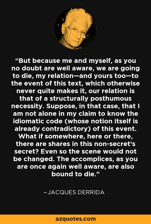 But because me and myself, as you no doubt are well aware, we are going to die, my relation—and yours too—to the event of this text, which otherwise never quite makes it, our relation is that of a structurally posthumous necessity. Suppose, in that case, that I am not alone in my claim to know the idiomatic code (whose notion itself is already contradictory) of this event. What if somewhere, here or there, there are shares in this non-secret’s secret? Even so the scene would not be changed. The accomplices, as you are once again well aware, are also bound to die. - Jacques Derrida