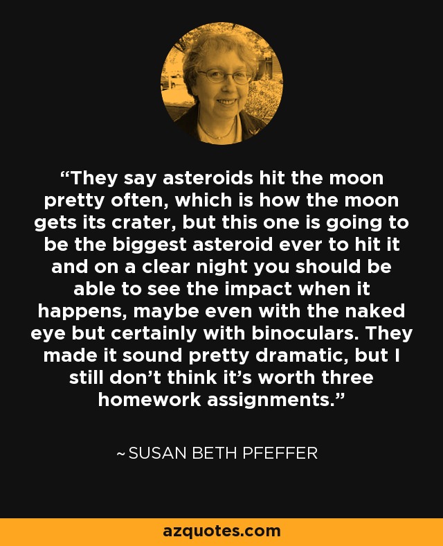 They say asteroids hit the moon pretty often, which is how the moon gets its crater, but this one is going to be the biggest asteroid ever to hit it and on a clear night you should be able to see the impact when it happens, maybe even with the naked eye but certainly with binoculars. They made it sound pretty dramatic, but I still don't think it's worth three homework assignments. - Susan Beth Pfeffer