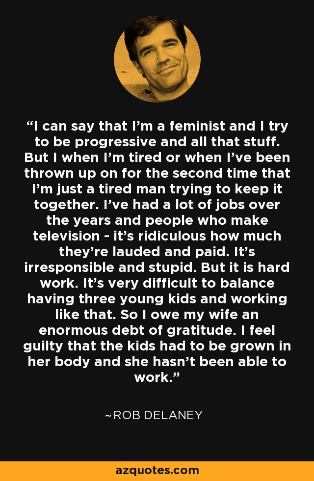 I can say that I'm a feminist and I try to be progressive and all that stuff. But I when I'm tired or when I've been thrown up on for the second time that I'm just a tired man trying to keep it together. I've had a lot of jobs over the years and people who make television - it's ridiculous how much they're lauded and paid. It's irresponsible and stupid. But it is hard work. It's very difficult to balance having three young kids and working like that. So I owe my wife an enormous debt of gratitude. I feel guilty that the kids had to be grown in her body and she hasn't been able to work. - Rob Delaney