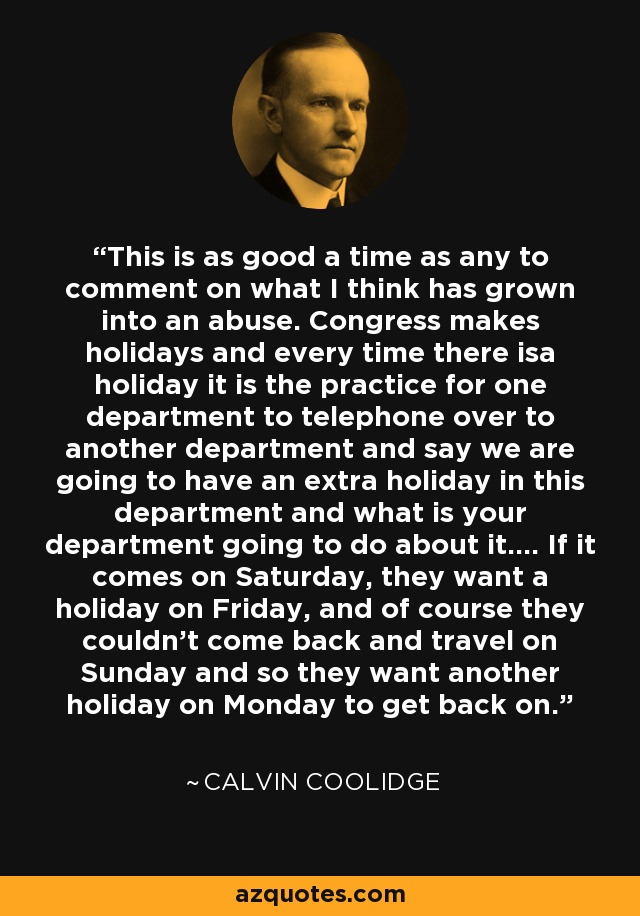 This is as good a time as any to comment on what I think has grown into an abuse. Congress makes holidays and every time there isa holiday it is the practice for one department to telephone over to another department and say we are going to have an extra holiday in this department and what is your department going to do about it.... If it comes on Saturday, they want a holiday on Friday, and of course they couldn't come back and travel on Sunday and so they want another holiday on Monday to get back on. - Calvin Coolidge