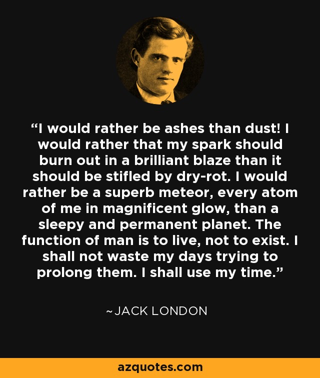 I would rather be ashes than dust! I would rather that my spark should burn out in a brilliant blaze than it should be stifled by dry-rot. I would rather be a superb meteor, every atom of me in magnificent glow, than a sleepy and permanent planet. The function of man is to live, not to exist. I shall not waste my days trying to prolong them. I shall use my time. - Jack London