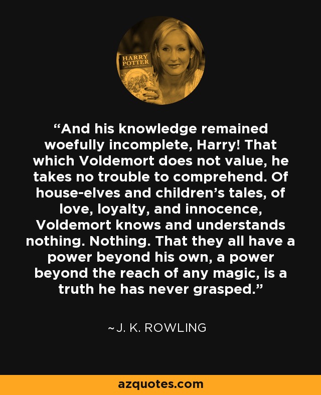 And his knowledge remained woefully incomplete, Harry! That which Voldemort does not value, he takes no trouble to comprehend. Of house-elves and children's tales, of love, loyalty, and innocence, Voldemort knows and understands nothing. Nothing. That they all have a power beyond his own, a power beyond the reach of any magic, is a truth he has never grasped. - J. K. Rowling