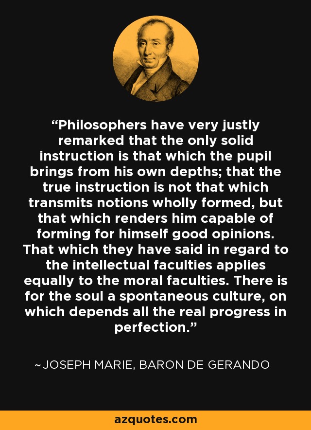 Philosophers have very justly remarked that the only solid instruction is that which the pupil brings from his own depths; that the true instruction is not that which transmits notions wholly formed, but that which renders him capable of forming for himself good opinions. That which they have said in regard to the intellectual faculties applies equally to the moral faculties. There is for the soul a spontaneous culture, on which depends all the real progress in perfection. - Joseph Marie, baron de Gerando