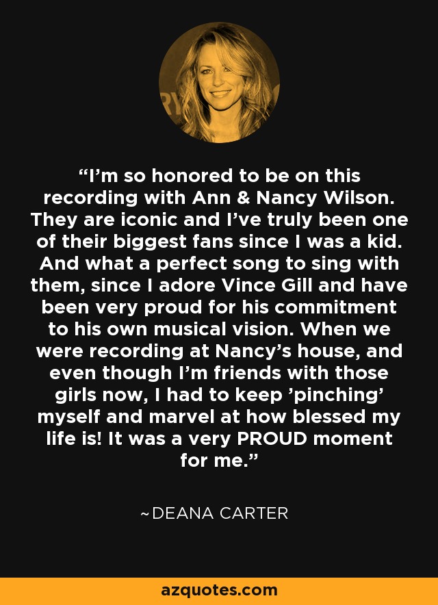 I'm so honored to be on this recording with Ann & Nancy Wilson. They are iconic and I've truly been one of their biggest fans since I was a kid. And what a perfect song to sing with them, since I adore Vince Gill and have been very proud for his commitment to his own musical vision. When we were recording at Nancy's house, and even though I'm friends with those girls now, I had to keep 'pinching' myself and marvel at how blessed my life is! It was a very PROUD moment for me. - Deana Carter