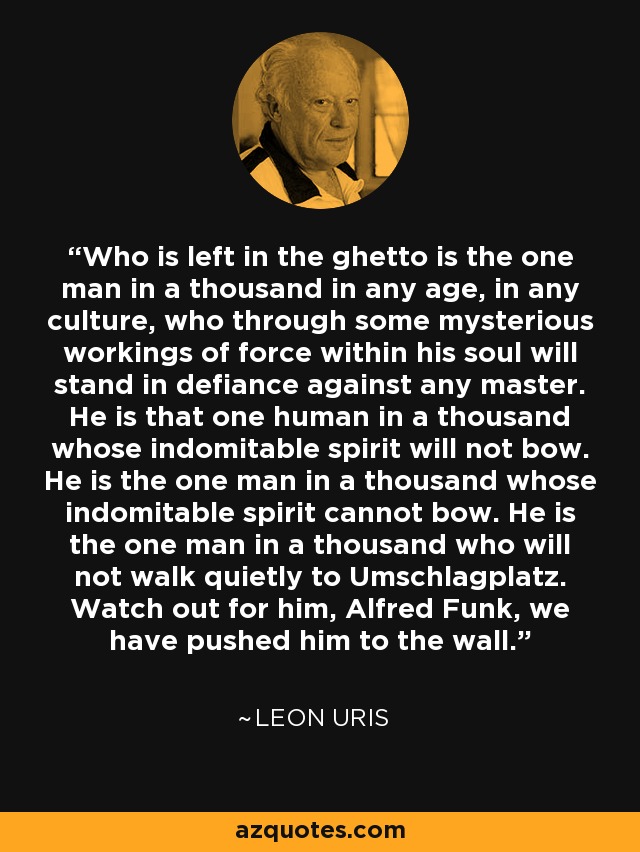 Who is left in the ghetto is the one man in a thousand in any age, in any culture, who through some mysterious workings of force within his soul will stand in defiance against any master. He is that one human in a thousand whose indomitable spirit will not bow. He is the one man in a thousand whose indomitable spirit cannot bow. He is the one man in a thousand who will not walk quietly to Umschlagplatz. Watch out for him, Alfred Funk, we have pushed him to the wall. - Leon Uris