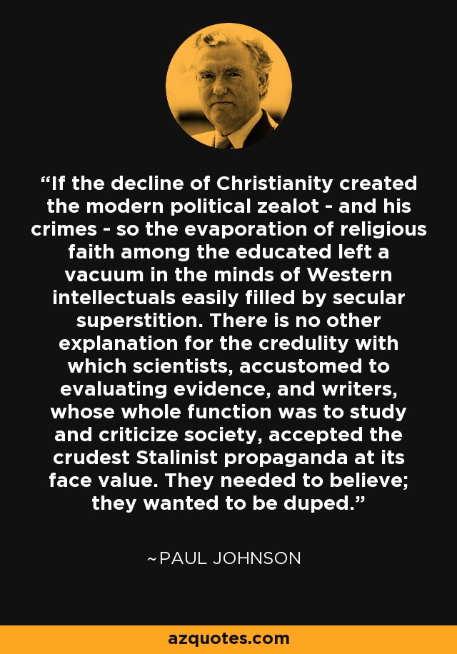 If the decline of Christianity created the modern political zealot - and his crimes - so the evaporation of religious faith among the educated left a vacuum in the minds of Western intellectuals easily filled by secular superstition. There is no other explanation for the credulity with which scientists, accustomed to evaluating evidence, and writers, whose whole function was to study and criticize society, accepted the crudest Stalinist propaganda at its face value. They needed to believe; they wanted to be duped. - Paul Johnson