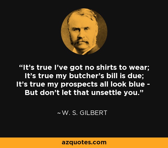 It's true I've got no shirts to wear; It's true my butcher's bill is due; It's true my prospects all look blue - But don't let that unsettle you. - W. S. Gilbert