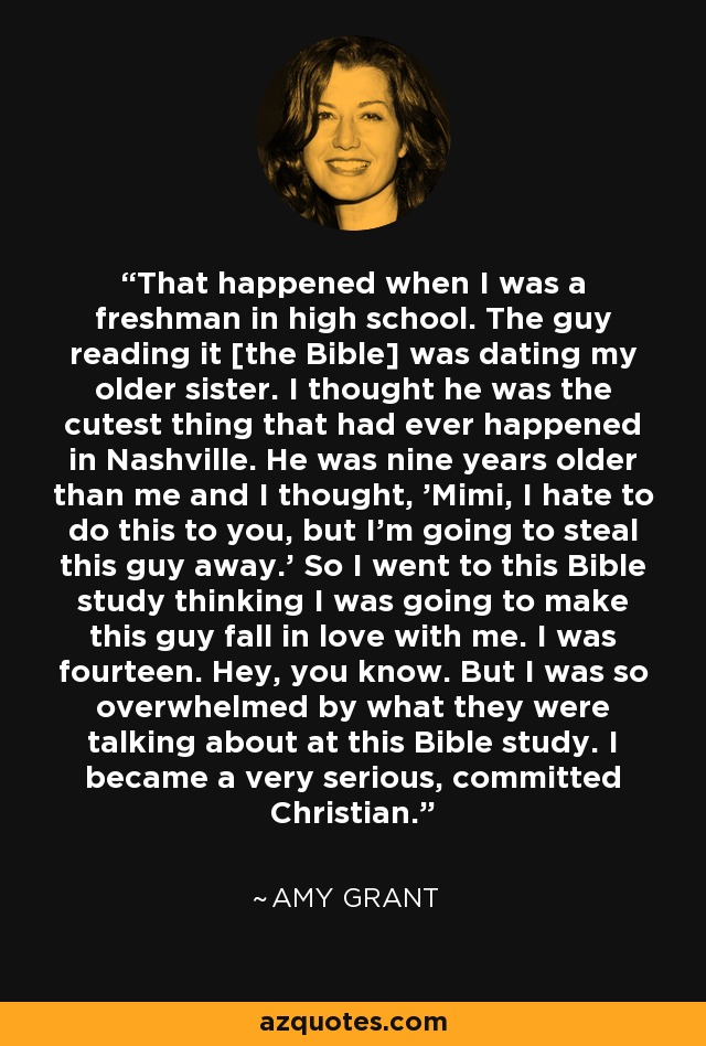 That happened when I was a freshman in high school. The guy reading it [the Bible] was dating my older sister. I thought he was the cutest thing that had ever happened in Nashville. He was nine years older than me and I thought, 'Mimi, I hate to do this to you, but I'm going to steal this guy away.' So I went to this Bible study thinking I was going to make this guy fall in love with me. I was fourteen. Hey, you know. But I was so overwhelmed by what they were talking about at this Bible study. I became a very serious, committed Christian. - Amy Grant