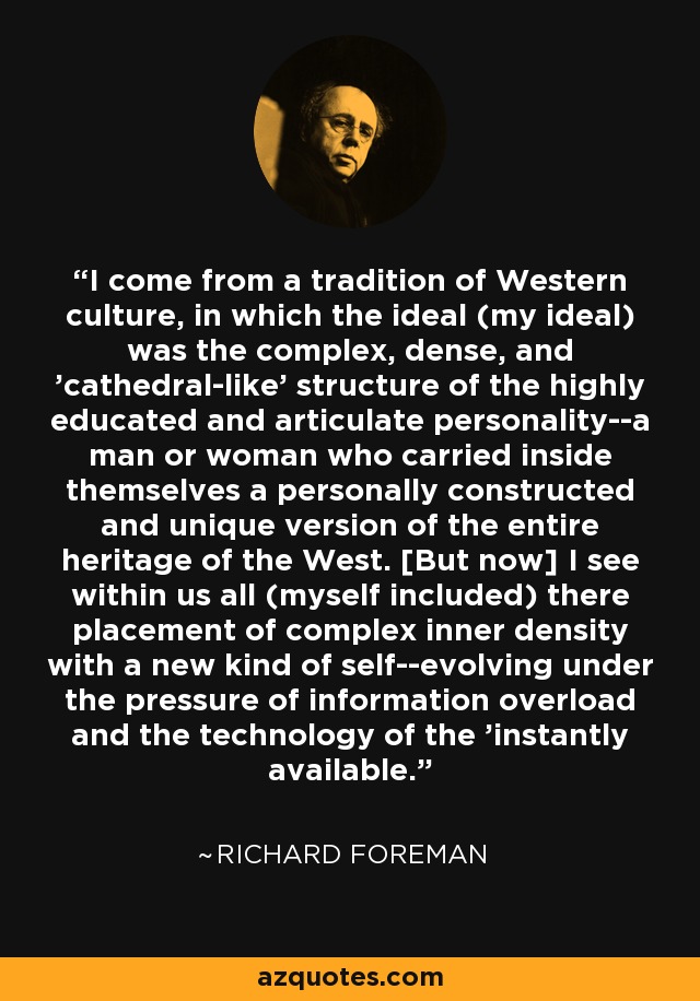 I come from a tradition of Western culture, in which the ideal (my ideal) was the complex, dense, and 'cathedral-like' structure of the highly educated and articulate personality--a man or woman who carried inside themselves a personally constructed and unique version of the entire heritage of the West. [But now] I see within us all (myself included) there placement of complex inner density with a new kind of self--evolving under the pressure of information overload and the technology of the 'instantly available.' - Richard Foreman