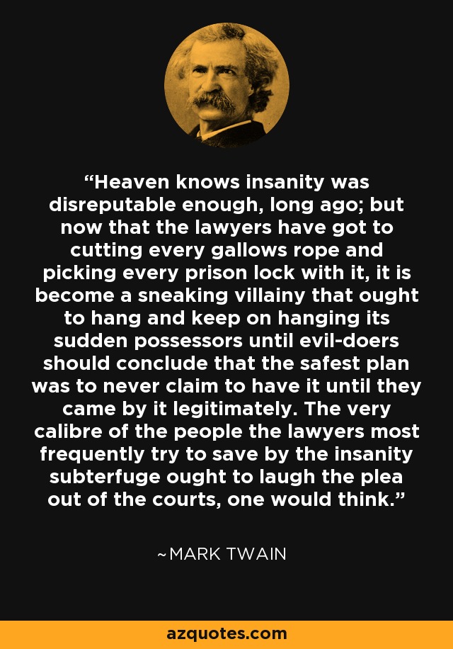 Heaven knows insanity was disreputable enough, long ago; but now that the lawyers have got to cutting every gallows rope and picking every prison lock with it, it is become a sneaking villainy that ought to hang and keep on hanging its sudden possessors until evil-doers should conclude that the safest plan was to never claim to have it until they came by it legitimately. The very calibre of the people the lawyers most frequently try to save by the insanity subterfuge ought to laugh the plea out of the courts, one would think. - Mark Twain