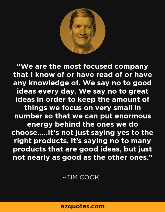 We are the most focused company that I know of or have read of or have any knowledge of. We say no to good ideas every day. We say no to great ideas in order to keep the amount of things we focus on very small in number so that we can put enormous energy behind the ones we do choose.....It's not just saying yes to the right products, it's saying no to many products that are good ideas, but just not nearly as good as the other ones. - Tim Cook