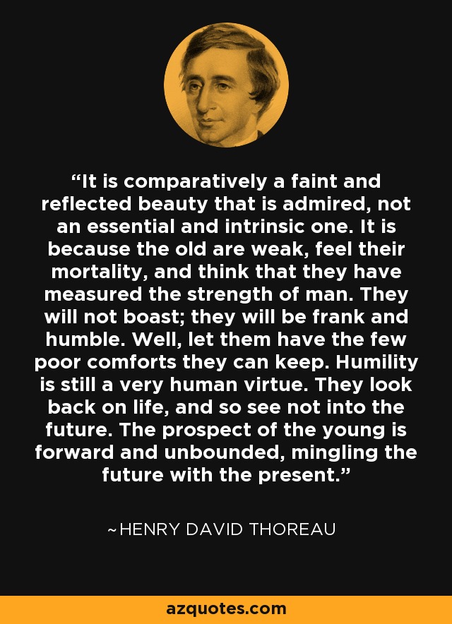 It is comparatively a faint and reflected beauty that is admired, not an essential and intrinsic one. It is because the old are weak, feel their mortality, and think that they have measured the strength of man. They will not boast; they will be frank and humble. Well, let them have the few poor comforts they can keep. Humility is still a very human virtue. They look back on life, and so see not into the future. The prospect of the young is forward and unbounded, mingling the future with the present. - Henry David Thoreau