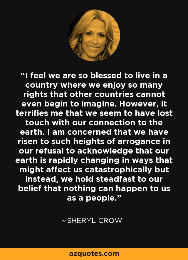 I feel we are so blessed to live in a country where we enjoy so many rights that other countries cannot even begin to imagine. However, it terrifies me that we seem to have lost touch with our connection to the earth. I am concerned that we have risen to such heights of arrogance in our refusal to acknowledge that our earth is rapidly changing in ways that might affect us catastrophically but instead, we hold steadfast to our belief that nothing can happen to us as a people. - Sheryl Crow