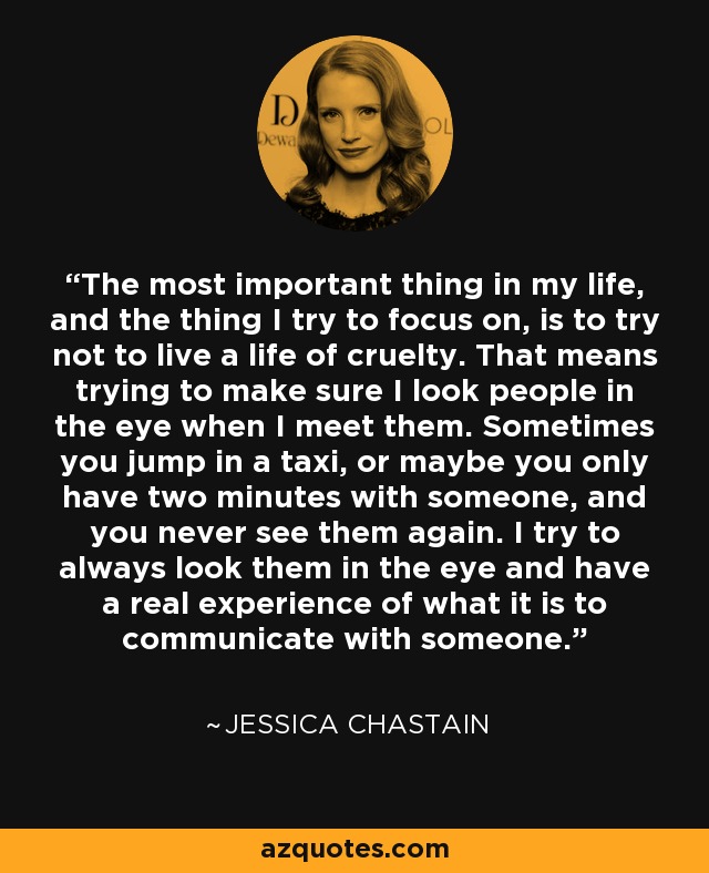 The most important thing in my life, and the thing I try to focus on, is to try not to live a life of cruelty. That means trying to make sure I look people in the eye when I meet them. Sometimes you jump in a taxi, or maybe you only have two minutes with someone, and you never see them again. I try to always look them in the eye and have a real experience of what it is to communicate with someone. - Jessica Chastain