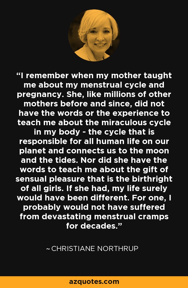 I remember when my mother taught me about my menstrual cycle and pregnancy. She, like millions of other mothers before and since, did not have the words or the experience to teach me about the miraculous cycle in my body - the cycle that is responsible for all human life on our planet and connects us to the moon and the tides. Nor did she have the words to teach me about the gift of sensual pleasure that is the birthright of all girls. If she had, my life surely would have been different. For one, I probably would not have suffered from devastating menstrual cramps for decades. - Christiane Northrup