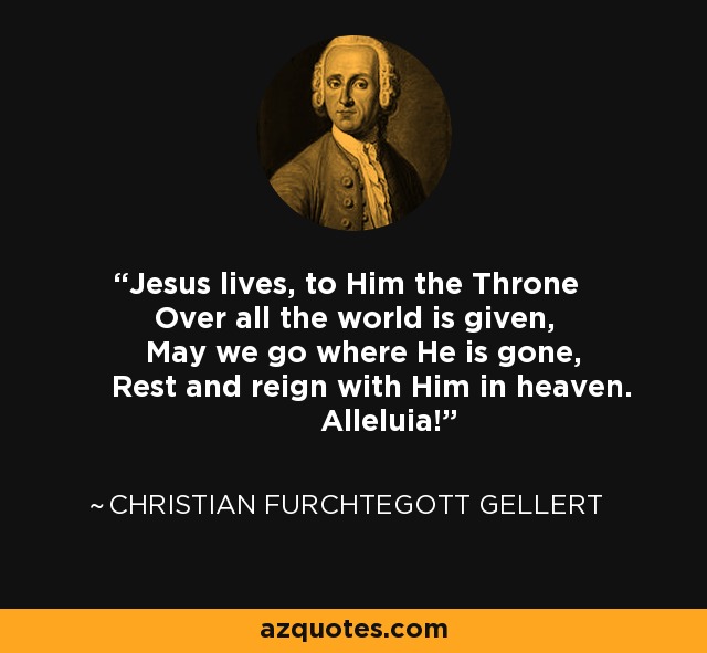 Jesus lives, to Him the Throne Over all the world is given, May we go where He is gone, Rest and reign with Him in heaven. Alleluia! - Christian Furchtegott Gellert