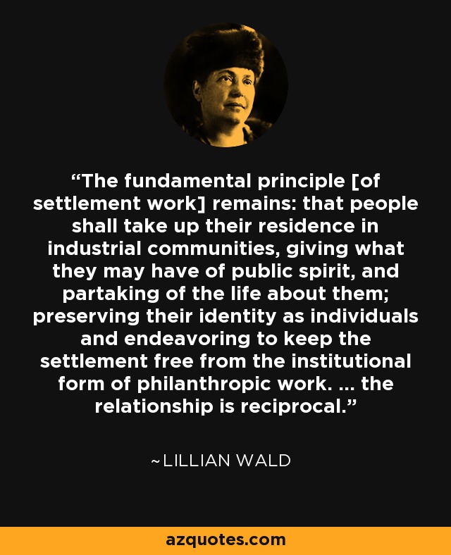 The fundamental principle [of settlement work] remains: that people shall take up their residence in industrial communities, giving what they may have of public spirit, and partaking of the life about them; preserving their identity as individuals and endeavoring to keep the settlement free from the institutional form of philanthropic work. ... the relationship is reciprocal. - Lillian Wald