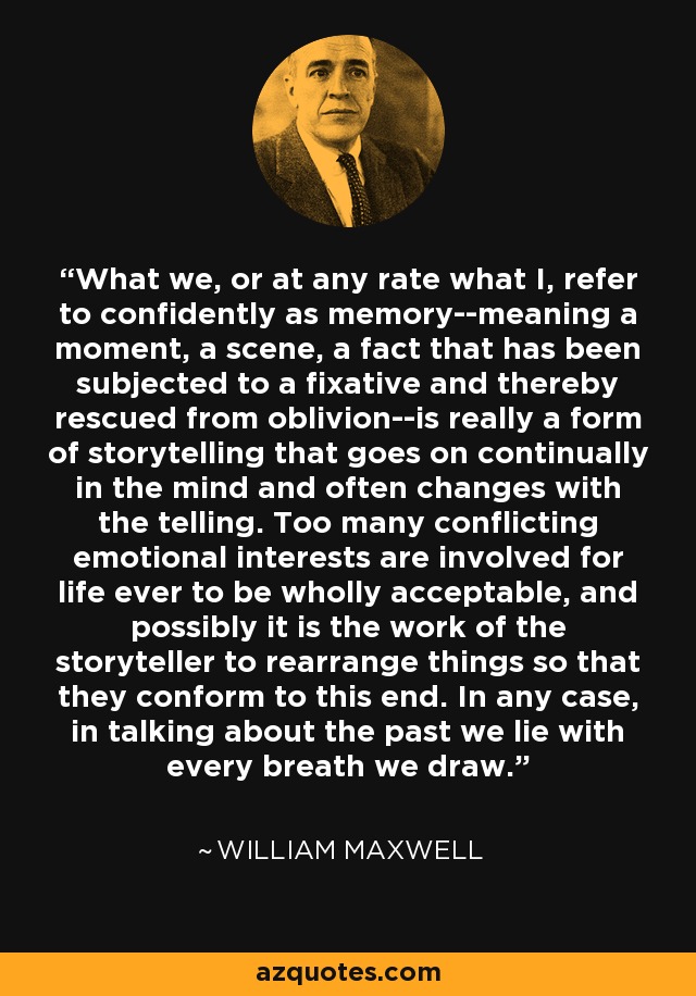 What we, or at any rate what I, refer to confidently as memory--meaning a moment, a scene, a fact that has been subjected to a fixative and thereby rescued from oblivion--is really a form of storytelling that goes on continually in the mind and often changes with the telling. Too many conflicting emotional interests are involved for life ever to be wholly acceptable, and possibly it is the work of the storyteller to rearrange things so that they conform to this end. In any case, in talking about the past we lie with every breath we draw. - William Maxwell