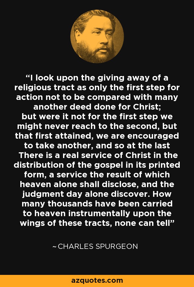 I look upon the giving away of a religious tract as only the first step for action not to be compared with many another deed done for Christ; but were it not for the first step we might never reach to the second, but that first attained, we are encouraged to take another, and so at the last There is a real service of Christ in the distribution of the gospel in its printed form, a service the result of which heaven alone shall disclose, and the judgment day alone discover. How many thousands have been carried to heaven instrumentally upon the wings of these tracts, none can tell - Charles Spurgeon