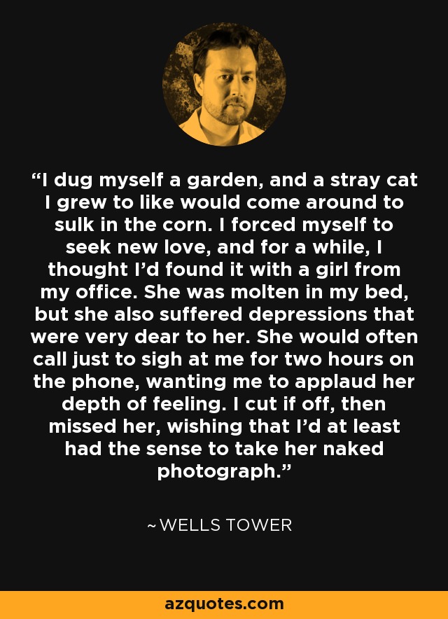 I dug myself a garden, and a stray cat I grew to like would come around to sulk in the corn. I forced myself to seek new love, and for a while, I thought I'd found it with a girl from my office. She was molten in my bed, but she also suffered depressions that were very dear to her. She would often call just to sigh at me for two hours on the phone, wanting me to applaud her depth of feeling. I cut if off, then missed her, wishing that I'd at least had the sense to take her naked photograph. - Wells Tower