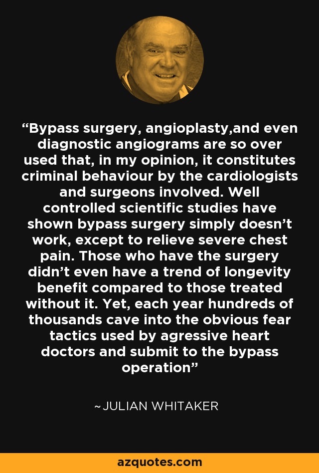 Bypass surgery, angioplasty,and even diagnostic angiograms are so over used that, in my opinion, it constitutes criminal behaviour by the cardiologists and surgeons involved. Well controlled scientific studies have shown bypass surgery simply doesn't work, except to relieve severe chest pain. Those who have the surgery didn't even have a trend of longevity benefit compared to those treated without it. Yet, each year hundreds of thousands cave into the obvious fear tactics used by agressive heart doctors and submit to the bypass operation - Julian Whitaker