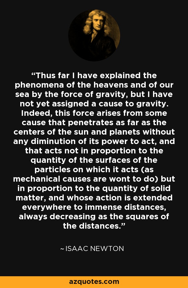 Thus far I have explained the phenomena of the heavens and of our sea by the force of gravity, but I have not yet assigned a cause to gravity. Indeed, this force arises from some cause that penetrates as far as the centers of the sun and planets without any diminution of its power to act, and that acts not in proportion to the quantity of the surfaces of the particles on which it acts (as mechanical causes are wont to do) but in proportion to the quantity of solid matter, and whose action is extended everywhere to immense distances, always decreasing as the squares of the distances. - Isaac Newton