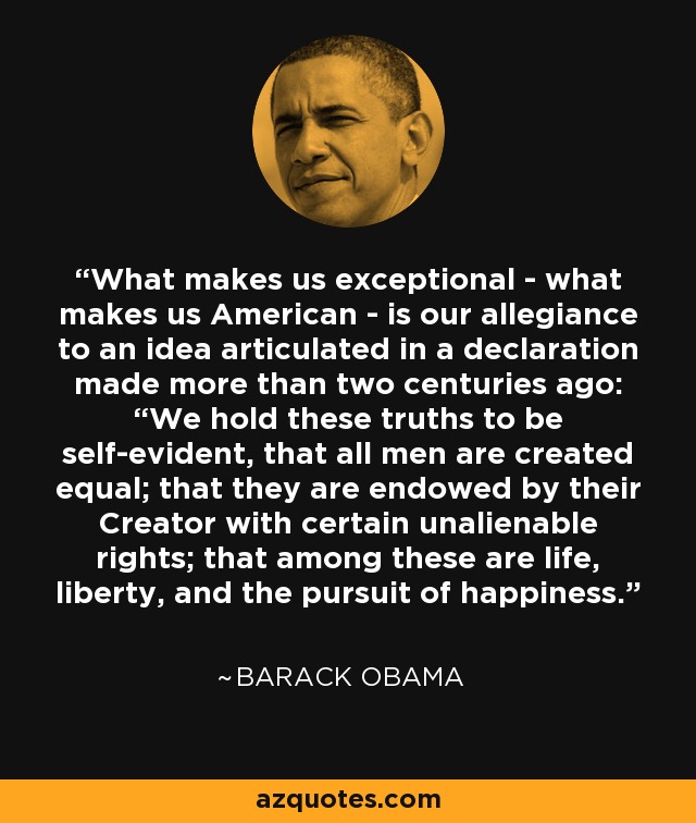 What makes us exceptional - what makes us American - is our allegiance to an idea articulated in a declaration made more than two centuries ago: “We hold these truths to be self-evident, that all men are created equal; that they are endowed by their Creator with certain unalienable rights; that among these are life, liberty, and the pursuit of happiness.” - Barack Obama