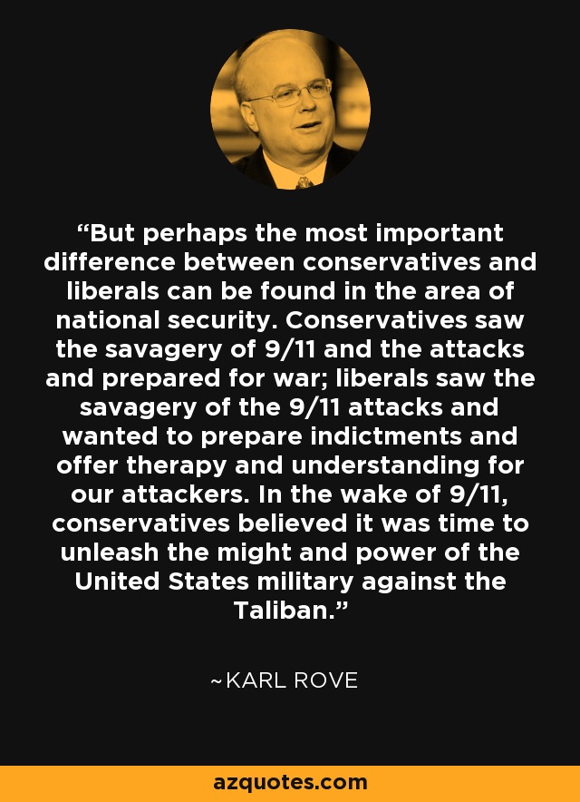 But perhaps the most important difference between conservatives and liberals can be found in the area of national security. Conservatives saw the savagery of 9/11 and the attacks and prepared for war; liberals saw the savagery of the 9/11 attacks and wanted to prepare indictments and offer therapy and understanding for our attackers. In the wake of 9/11, conservatives believed it was time to unleash the might and power of the United States military against the Taliban. - Karl Rove