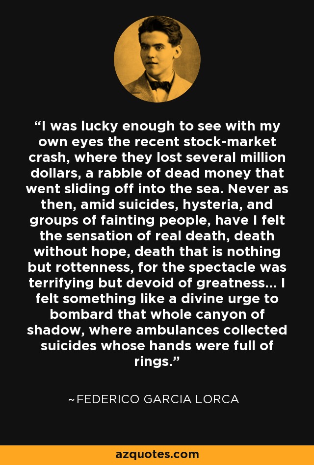 I was lucky enough to see with my own eyes the recent stock-market crash, where they lost several million dollars, a rabble of dead money that went sliding off into the sea. Never as then, amid suicides, hysteria, and groups of fainting people, have I felt the sensation of real death, death without hope, death that is nothing but rottenness, for the spectacle was terrifying but devoid of greatness... I felt something like a divine urge to bombard that whole canyon of shadow, where ambulances collected suicides whose hands were full of rings. - Federico Garcia Lorca