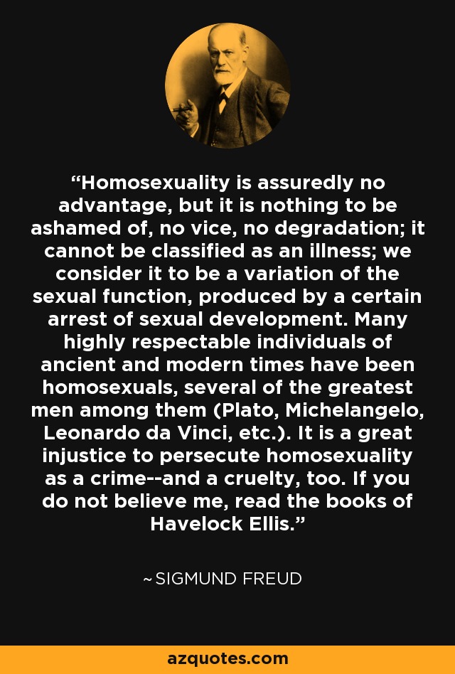 Homosexuality is assuredly no advantage, but it is nothing to be ashamed of, no vice, no degradation; it cannot be classified as an illness; we consider it to be a variation of the sexual function, produced by a certain arrest of sexual development. Many highly respectable individuals of ancient and modern times have been homosexuals, several of the greatest men among them (Plato, Michelangelo, Leonardo da Vinci, etc.). It is a great injustice to persecute homosexuality as a crime--and a cruelty, too. If you do not believe me, read the books of Havelock Ellis. - Sigmund Freud
