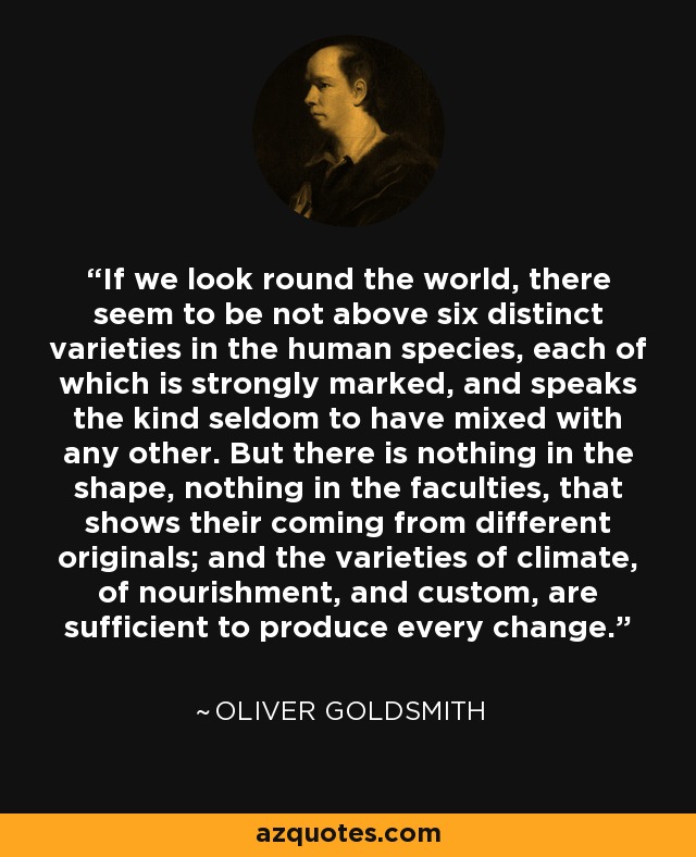 If we look round the world, there seem to be not above six distinct varieties in the human species, each of which is strongly marked, and speaks the kind seldom to have mixed with any other. But there is nothing in the shape, nothing in the faculties, that shows their coming from different originals; and the varieties of climate, of nourishment, and custom, are sufficient to produce every change. - Oliver Goldsmith